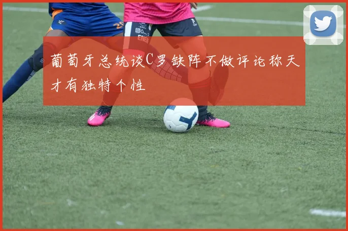 葡萄牙总统谈C罗缺阵不做评论称天才有独特个性