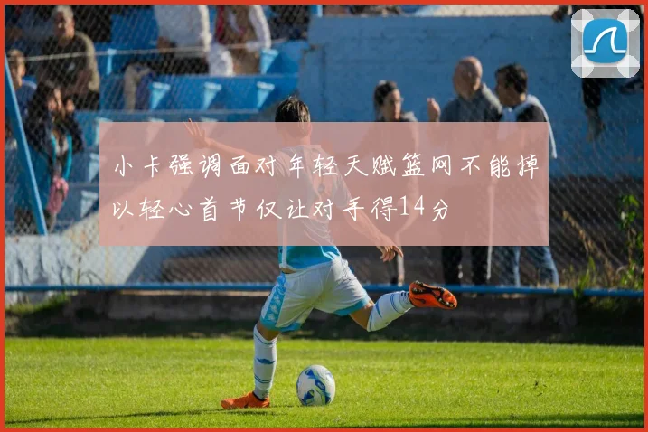 小卡强调面对年轻天赋篮网不能掉以轻心首节仅让对手得14分